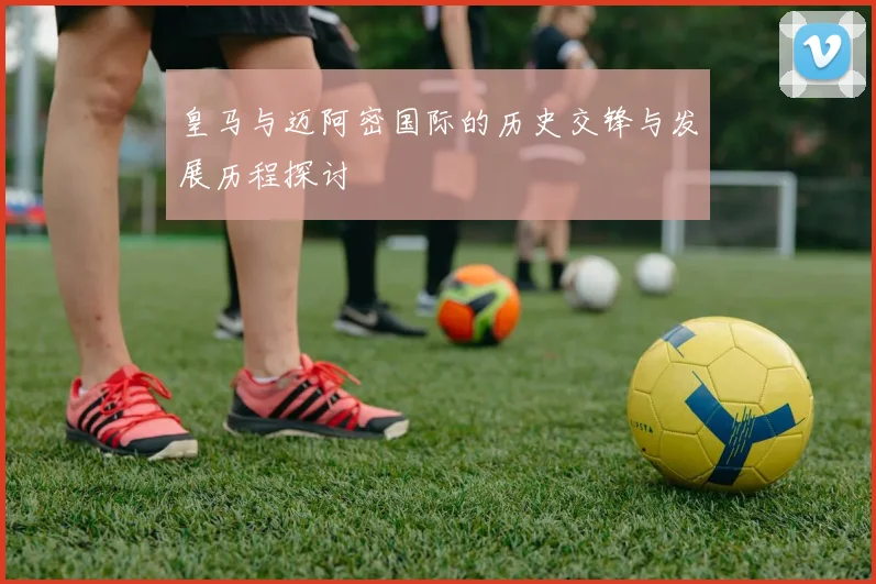 皇马与迈阿密国际的历史交锋与发展历程探讨