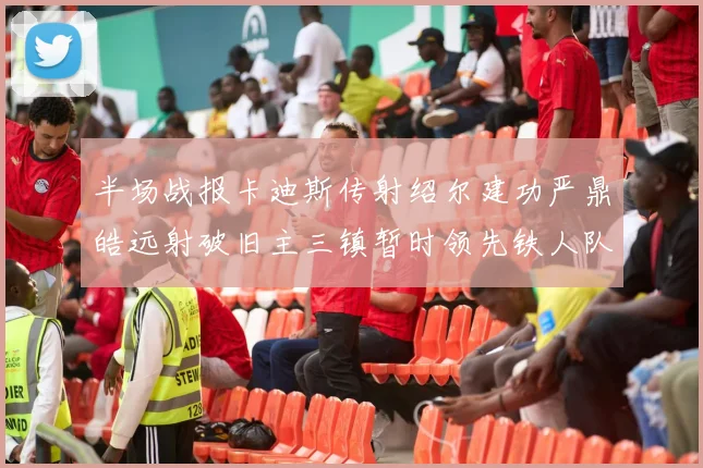 半场战报卡迪斯传射绍尔建功严鼎皓远射破旧主三镇暂时领先铁人队