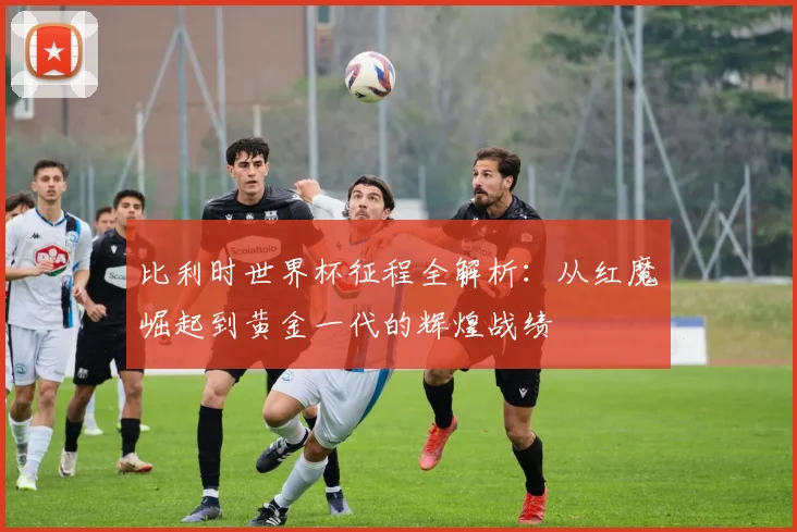 比利时世界杯征程全解析：从红魔崛起到黄金一代的辉煌战绩