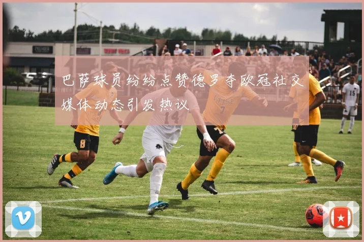 巴萨球员纷纷点赞德罗夺欧冠社交媒体动态引发热议