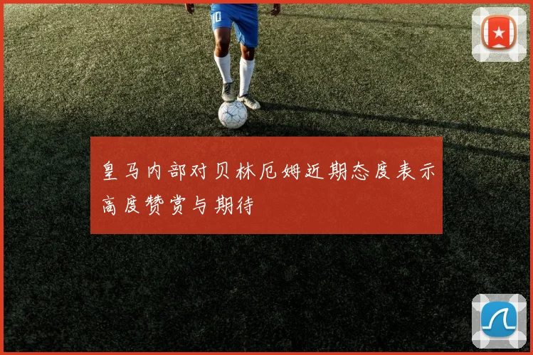 皇马内部对贝林厄姆近期态度表示高度赞赏与期待