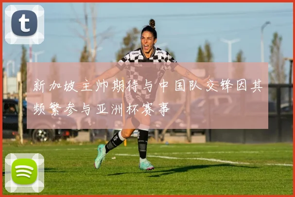 新加坡主帅期待与中国队交锋因其频繁参与亚洲杯赛事