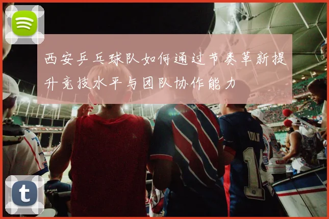 西安乒乓球队如何通过节奏革新提升竞技水平与团队协作能力
